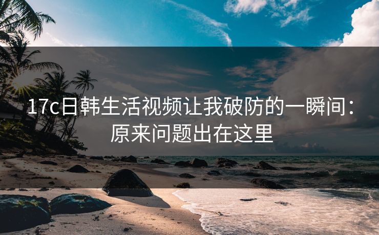 17c日韩生活视频让我破防的一瞬间： 原来问题出在这里
