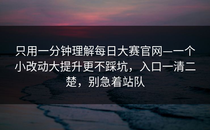 只用一分钟理解每日大赛官网—一个小改动大提升更不踩坑，入口一清二楚，别急着站队