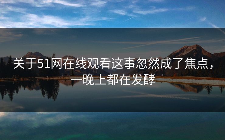 关于51网在线观看这事忽然成了焦点，一晚上都在发酵