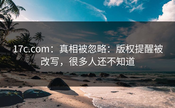 17c.com:真相被忽略:版权提醒被改写,很多人还不知道 17c.com:真相被忽略:版权提醒被改写,很多人还不知道