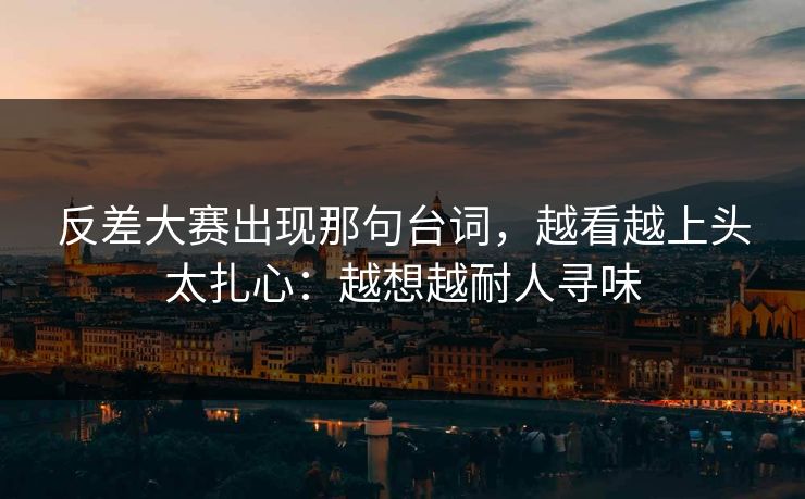 反差大赛出现那句台词，越看越上头太扎心：越想越耐人寻味