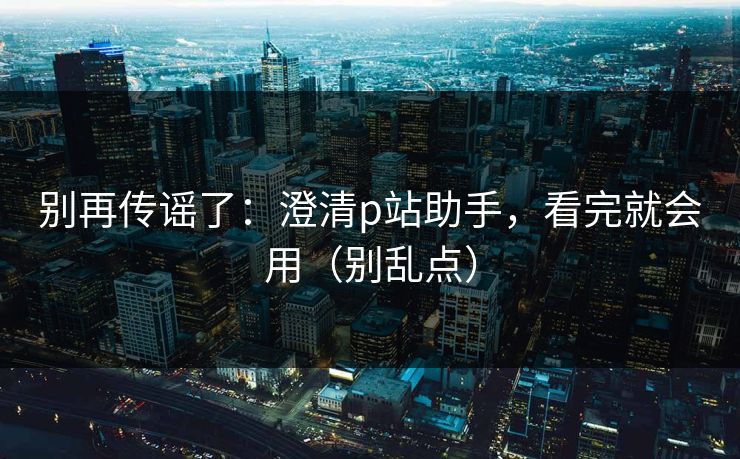 别再传谣了：澄清p站助手，看完就会用（别乱点）