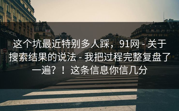 这个坑最近特别多人踩，91网 - 关于搜索结果的说法 - 我把过程完整复盘了一遍？！这条信息你信几分