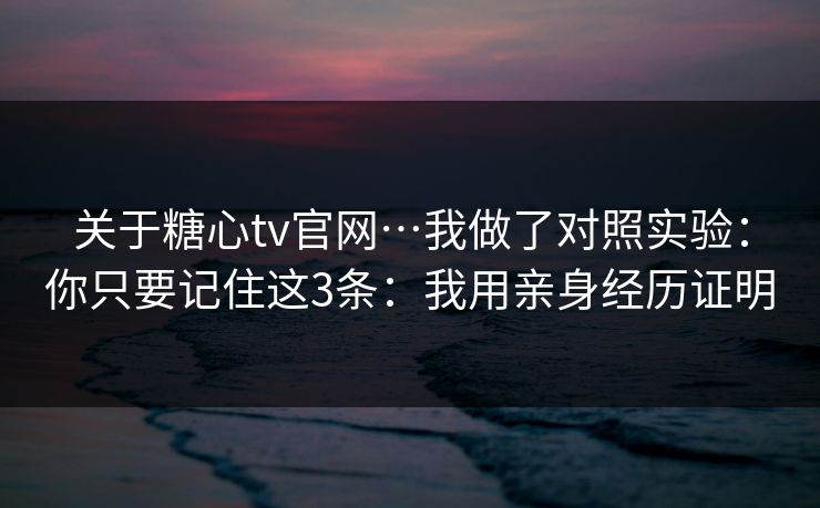 关于糖心tv官网…我做了对照实验：你只要记住这3条：我用亲身经历证明
