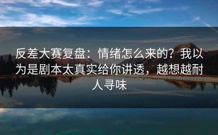 反差大赛复盘：情绪怎么来的？我以为是剧本太真实给你讲透，越想越耐人寻味