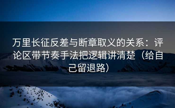 万里长征反差与断章取义的关系：评论区带节奏手法把逻辑讲清楚（给自己留退路）