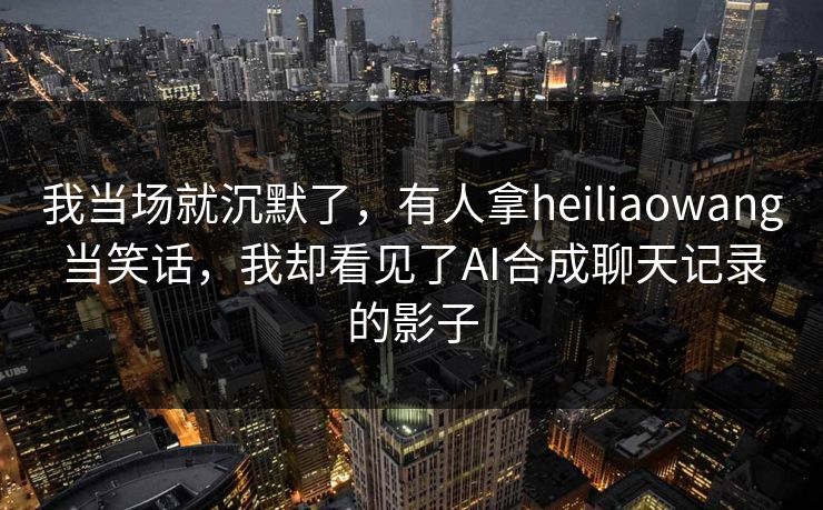 我当场就沉默了，有人拿heiliaowang当笑话，我却看见了AI合成聊天记录的影子