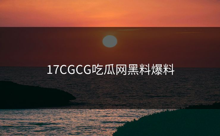 17CGCG吃瓜网黑料爆料 17CGCG吃瓜网黑料爆料