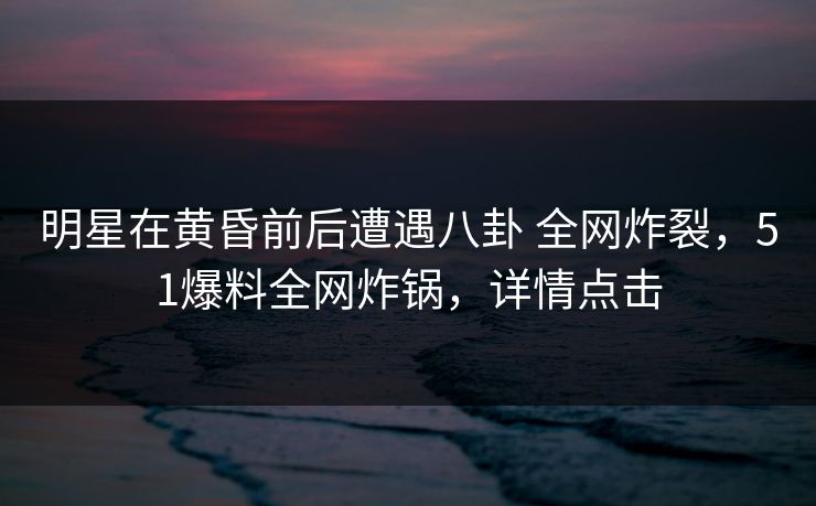 明星在黄昏前后遭遇八卦 全网炸裂，51爆料全网炸锅，详情点击