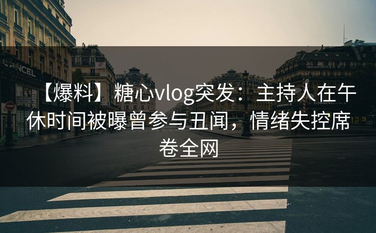 【爆料】糖心vlog突发：主持人在午休时间被曝曾参与丑闻，情绪失控席卷全网