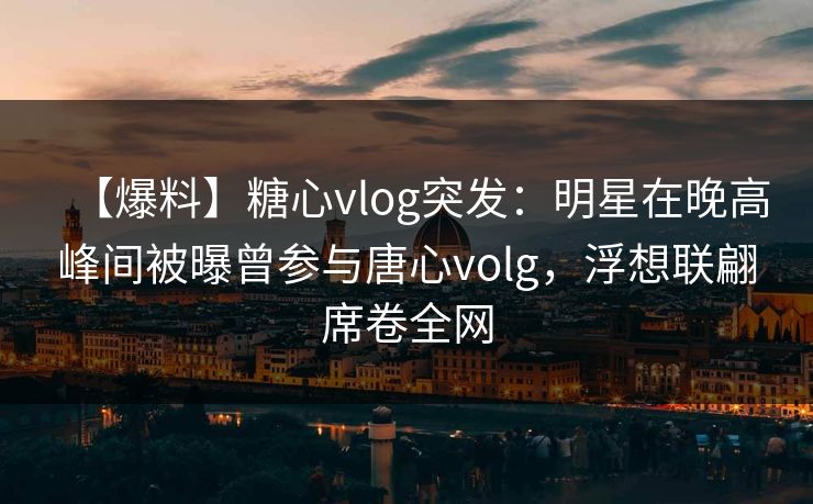 【爆料】糖心vlog突发：明星在晚高峰间被曝曾参与唐心volg，浮想联翩席卷全网