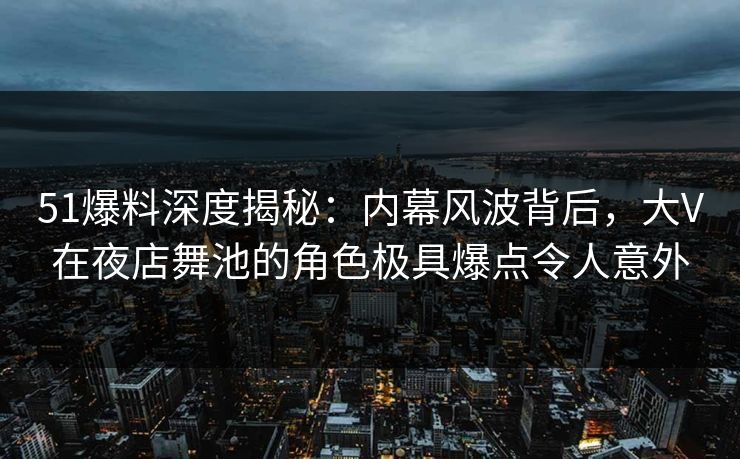 51爆料深度揭秘：内幕风波背后，大V在夜店舞池的角色极具爆点令人意外